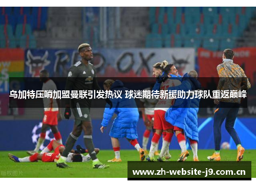 乌加特压哨加盟曼联引发热议 球迷期待新援助力球队重返巅峰 乌加特压哨加盟曼联引发热议 球迷期待新援助力球队重返巅峰